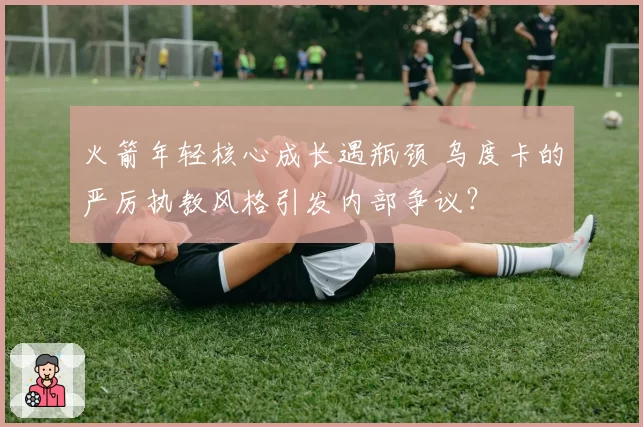 火箭年轻核心成长遇瓶颈 乌度卡的严厉执教风格引发内部争议？