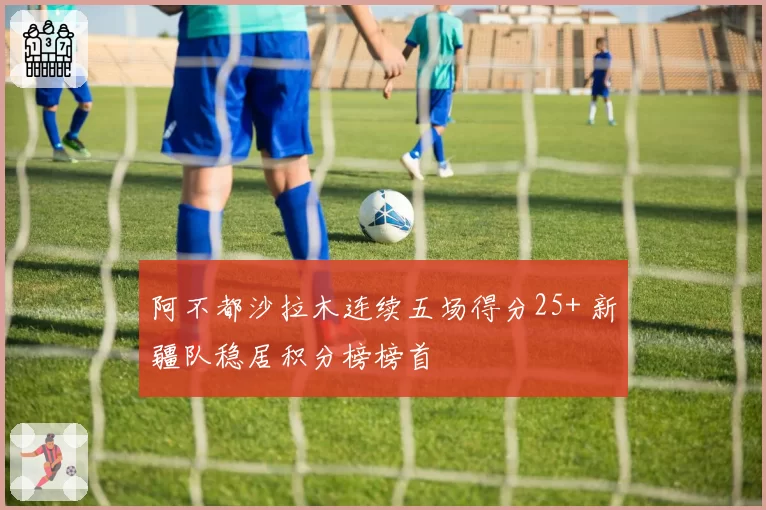 阿不都沙拉木连续五场得分25+ 新疆队稳居积分榜榜首