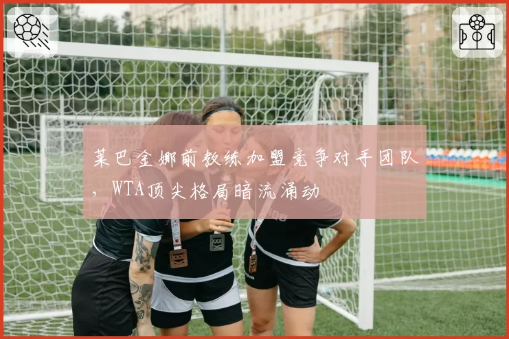 莱巴金娜前教练加盟竞争对手团队,WTA顶尖格局暗流涌动
