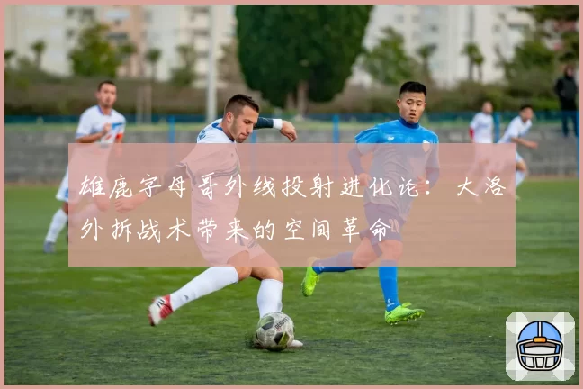 雄鹿字母哥外线投射进化论:大洛外拆战术带来的空间革命