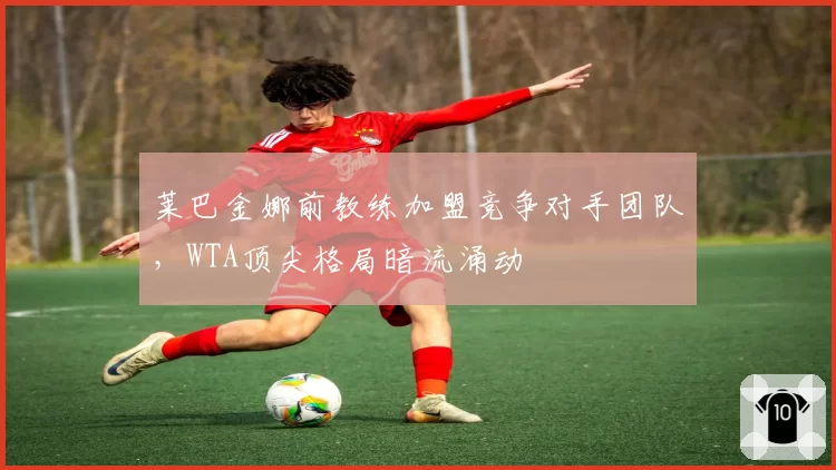 莱巴金娜前教练加盟竞争对手团队，WTA顶尖格局暗流涌动