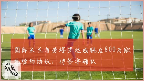 国际米兰与劳塔罗达成税后800万欧元续约协议，待签字确认