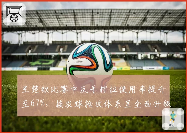 王楚钦比赛中反手拧拉使用率提升至67%,接发球抢攻体系呈全面升级