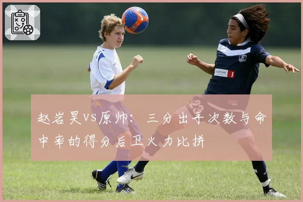 赵岩昊vs原帅：三分出手次数与命中率的得分后卫火力比拼