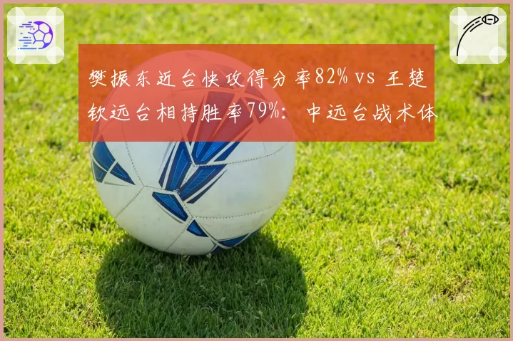 樊振东近台快攻得分率82% vs 王楚钦远台相持胜率79%:中远台战术体系差异全解析