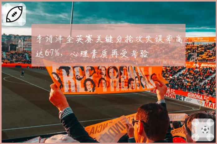 李诗沣全英赛关键分抢攻失误率高达67%，心理素质再受考验
