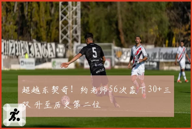 超越东契奇！约老师56次轰下30+三双 升至历史第二位