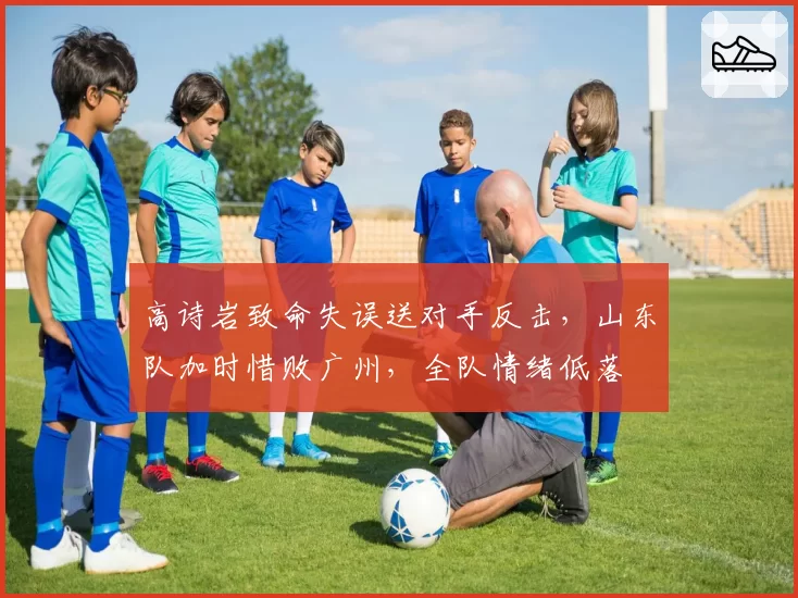 高诗岩致命失误送对手反击，山东队加时惜败广州，全队情绪低落