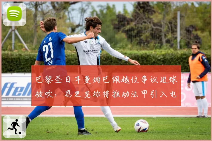 巴黎圣日耳曼姆巴佩越位争议进球被吹,恩里克称将推动法甲引入电子划线系统
