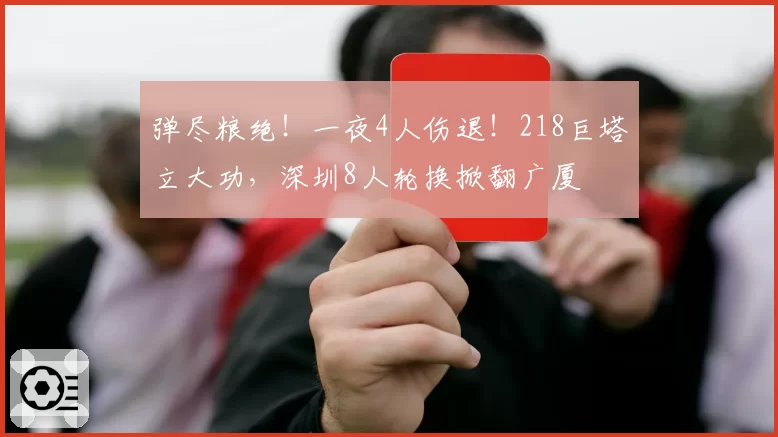 弹尽粮绝！一夜4人伤退！218巨塔立大功，深圳8人轮换掀翻广厦