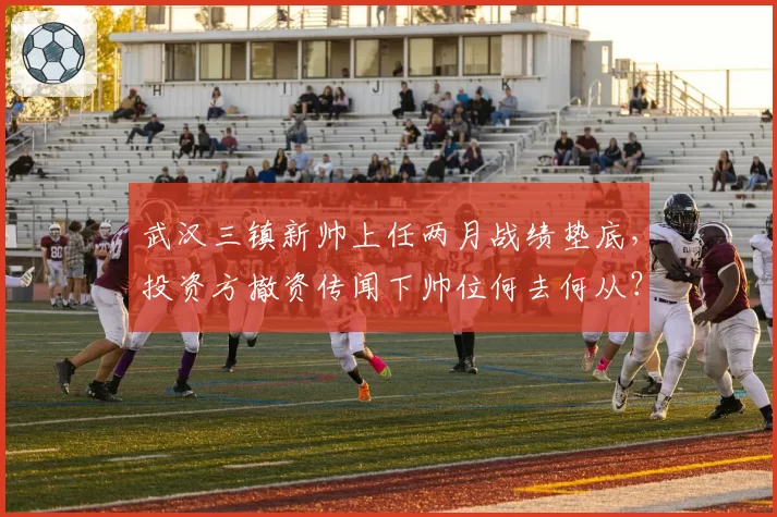 武汉三镇新帅上任两月战绩垫底，投资方撤资传闻下帅位何去何从？