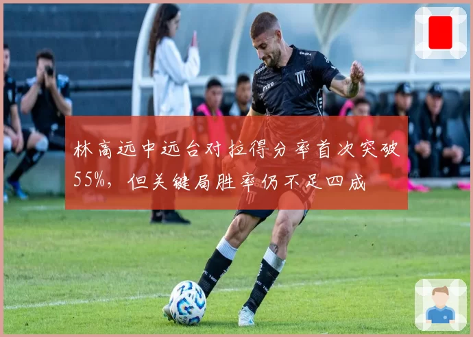 林高远中远台对拉得分率首次突破55%，但关键局胜率仍不足四成