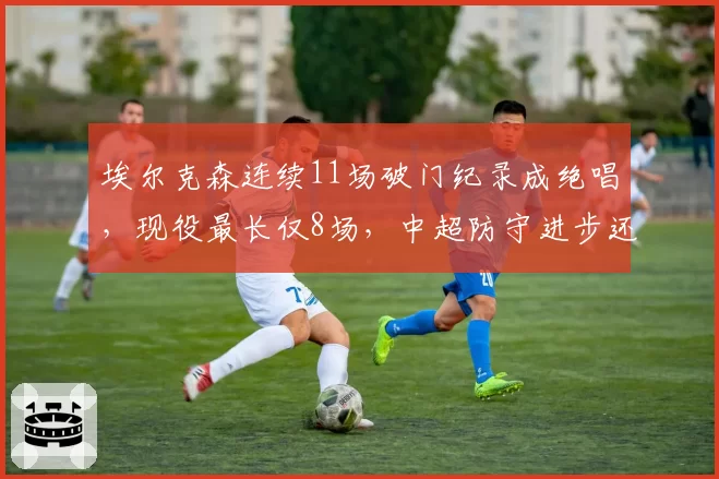 埃尔克森连续11场破门纪录成绝唱，现役最长仅8场，中超防守进步还是前锋退化