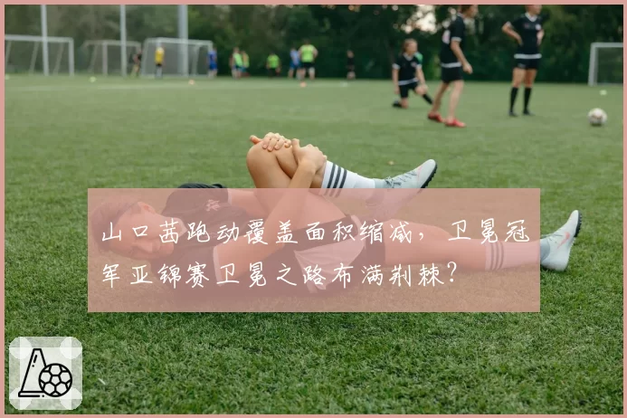 山口茜跑动覆盖面积缩减，卫冕冠军亚锦赛卫冕之路布满荆棘？