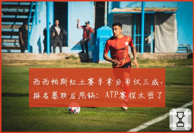 西西帕斯红土赛季拿分率仅三成，排名暴跌后甩锅：ATP赛程太密了