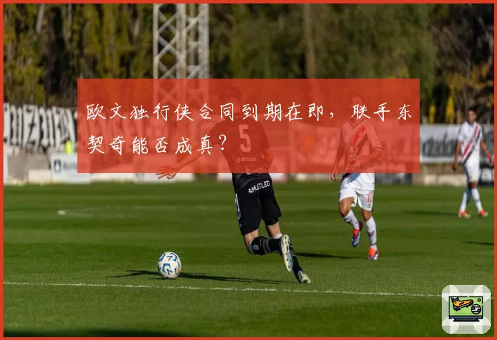 欧文独行侠合同到期在即，联手东契奇能否成真？
