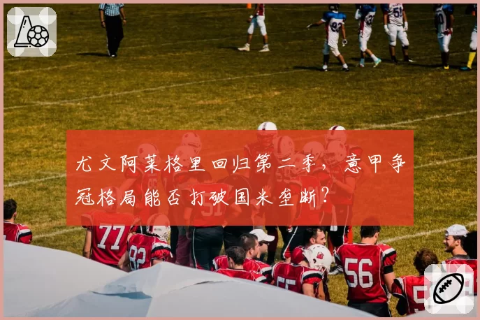 尤文阿莱格里回归第二季,意甲争冠格局能否打破国米垄断?