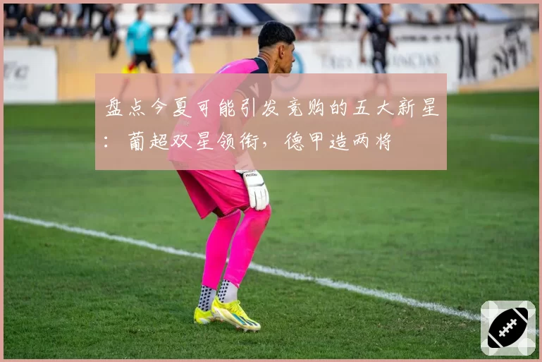 盘点今夏可能引发竞购的五大新星：葡超双星领衔，德甲造两将