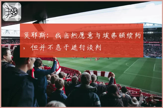 莫耶斯：我当然愿意与埃弗顿续约，但并不急于进行谈判