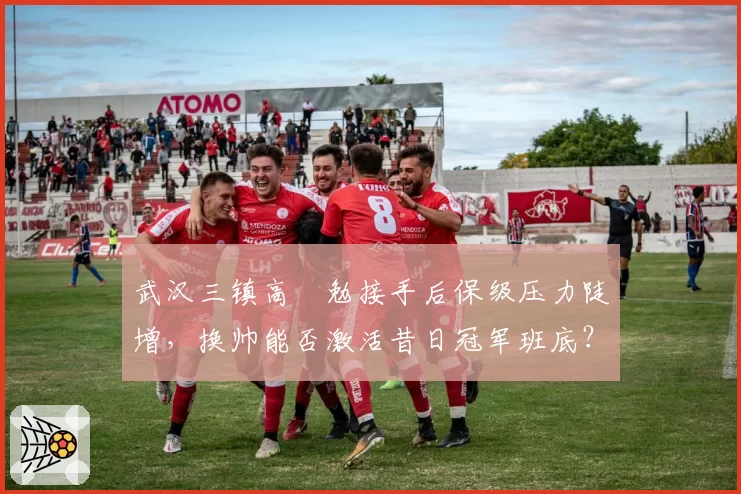 武汉三镇高畠勉接手后保级压力陡增，换帅能否激活昔日冠军班底？