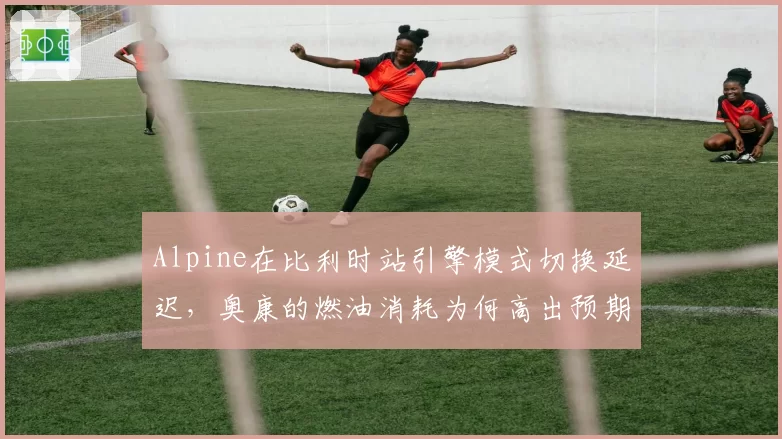 Alpine在比利时站引擎模式切换延迟，奥康的燃油消耗为何高出预期0.3升？