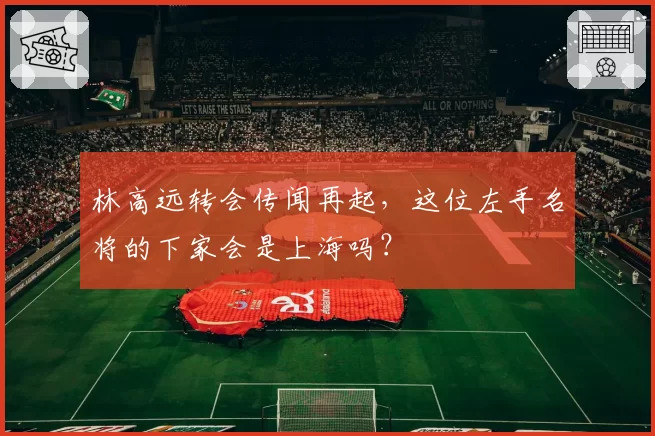 林高远转会传闻再起，这位左手名将的下家会是上海吗？
