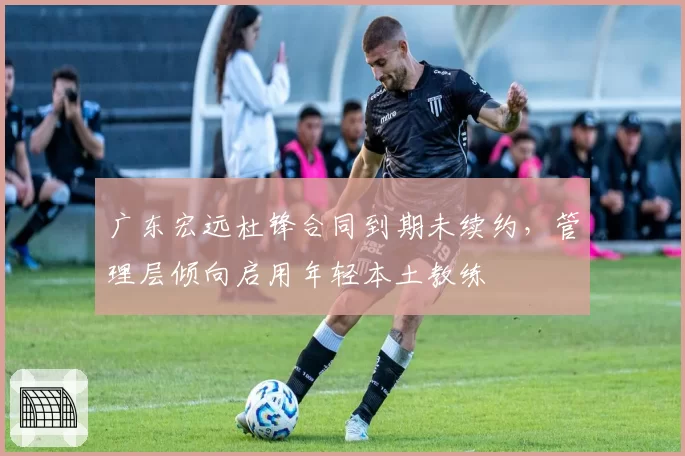 广东宏远杜锋合同到期未续约，管理层倾向启用年轻本土教练