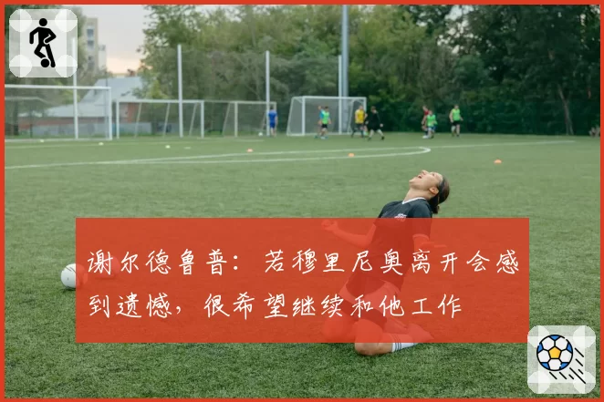 谢尔德鲁普：若穆里尼奥离开会感到遗憾，很希望继续和他工作