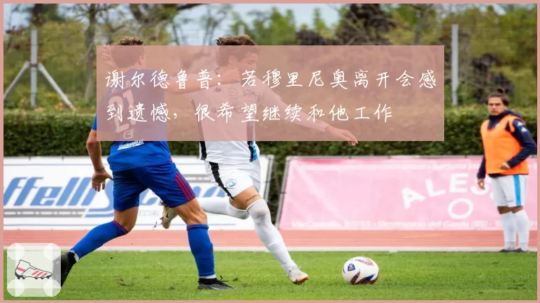 谢尔德鲁普：若穆里尼奥离开会感到遗憾，很希望继续和他工作