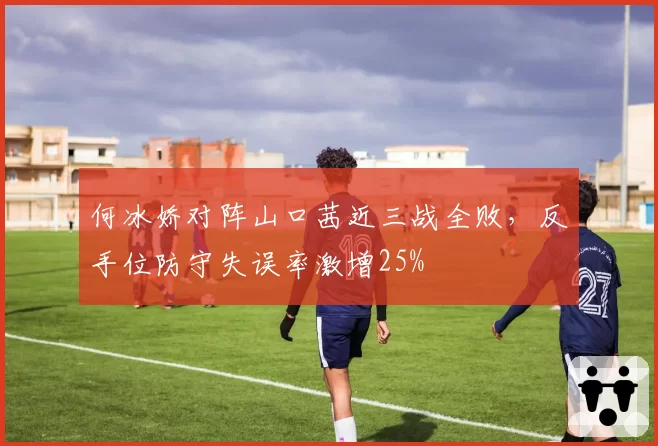 何冰娇对阵山口茜近三战全败，反手位防守失误率激增25%