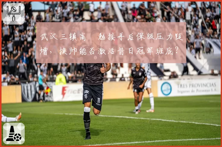 武汉三镇高畠勉接手后保级压力陡增，换帅能否激活昔日冠军班底？