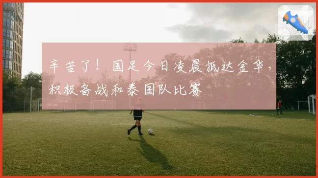 辛苦了！国足今日凌晨抵达金华，积极备战和泰国队比赛