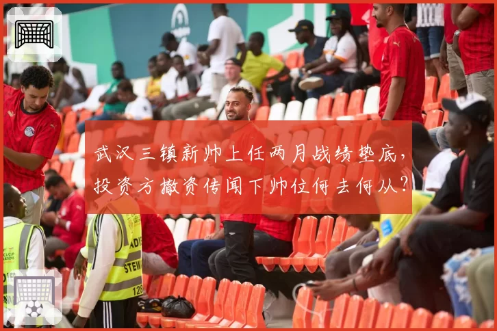 武汉三镇新帅上任两月战绩垫底，投资方撤资传闻下帅位何去何从？