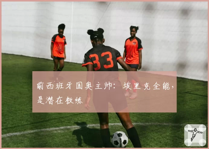 前西班牙国奥主帅：埃里克全能，是潜在教练