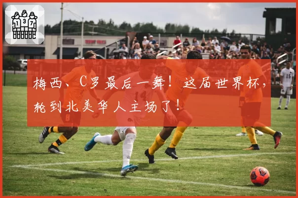 梅西、C罗最后一舞!这届世界杯,轮到北美华人主场了!