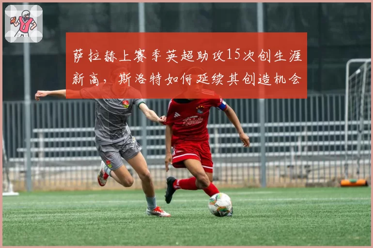萨拉赫上赛季英超助攻15次创生涯新高，斯洛特如何延续其创造机会能力？
