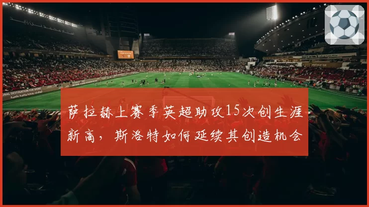 萨拉赫上赛季英超助攻15次创生涯新高，斯洛特如何延续其创造机会能力？