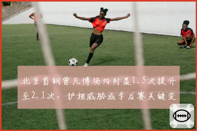 北京首钢曾凡博场均封盖1.5次提升至2.1次，护框威胁成季后赛关键变量