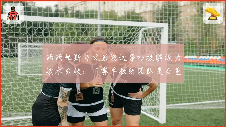 西西帕斯与父亲场边争吵被解读为战术分歧，下赛季教练团队是否重组？