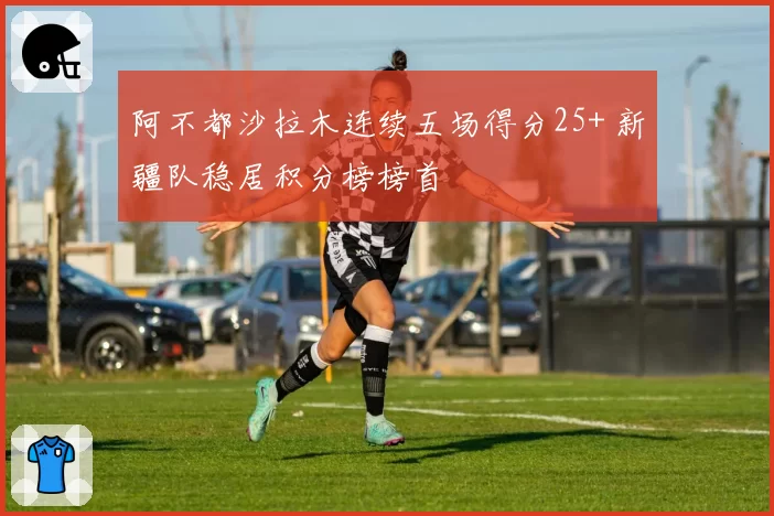 阿不都沙拉木连续五场得分25+ 新疆队稳居积分榜榜首