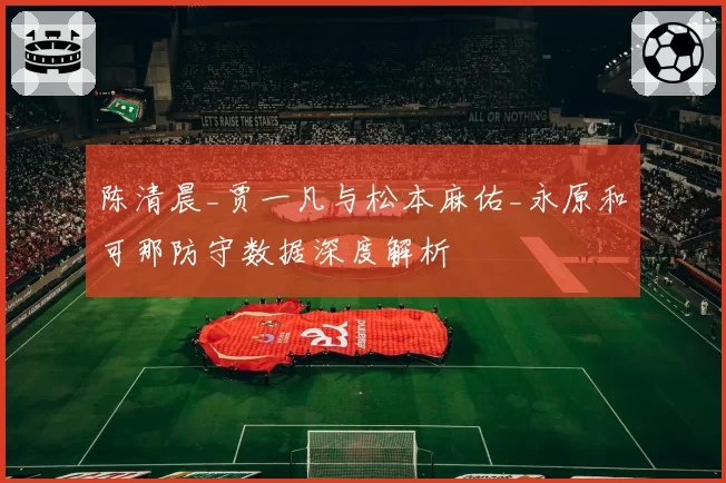 陈清晨_贾一凡与松本麻佑_永原和可那防守数据深度解析