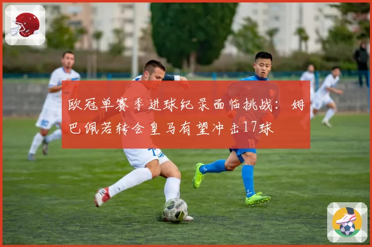 欧冠单赛季进球纪录面临挑战：姆巴佩若转会皇马有望冲击17球